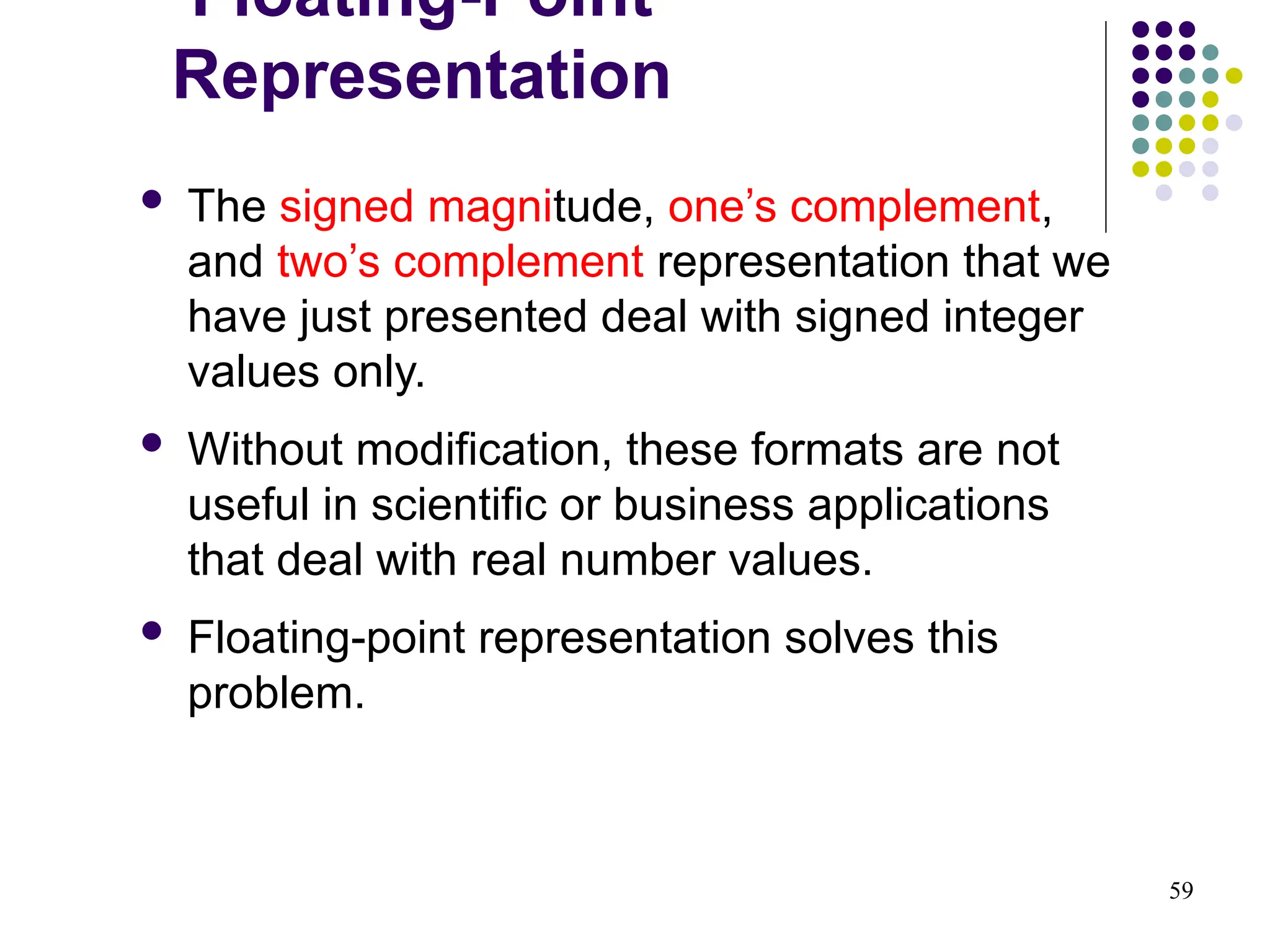 59
 The signed magnitude, one’s complement,
and two’s complement representation that we
have just presented deal with signed integer
values only.
 Without modification, these formats are not
useful in scientific or business applications
that deal with real number values.
 Floating-point representation solves this
problem.
Floating-Point
Representation
 