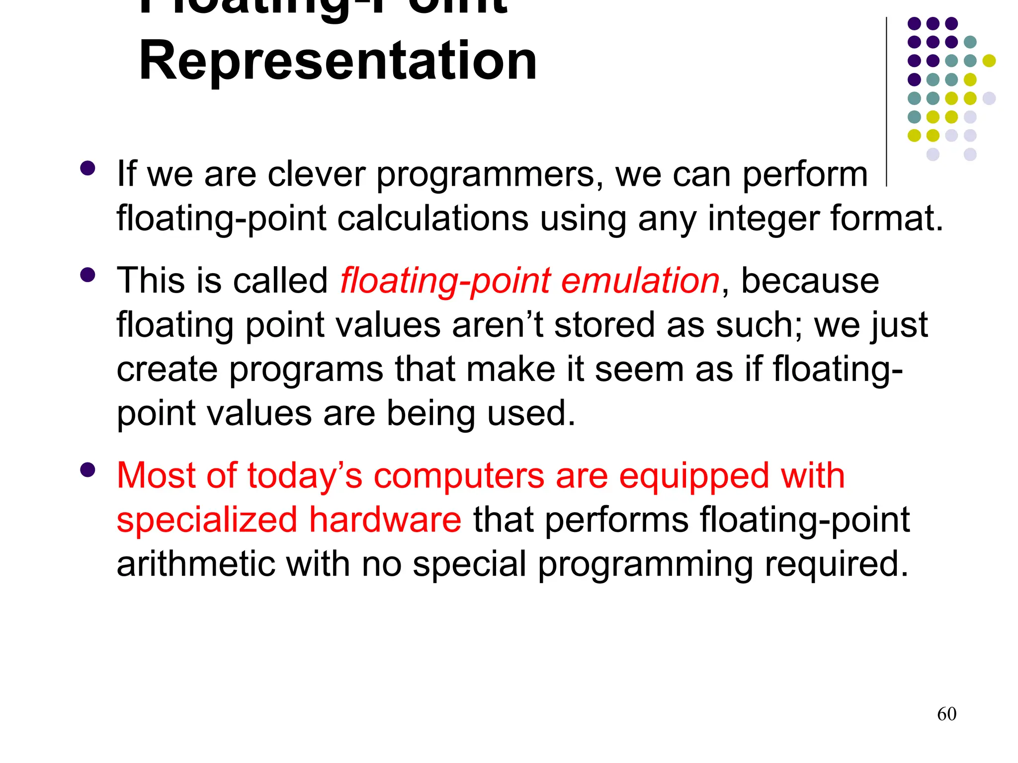 60
Floating-Point
Representation
 If we are clever programmers, we can perform
floating-point calculations using any integer format.
 This is called floating-point emulation, because
floating point values aren’t stored as such; we just
create programs that make it seem as if floating-
point values are being used.
 Most of today’s computers are equipped with
specialized hardware that performs floating-point
arithmetic with no special programming required.
 