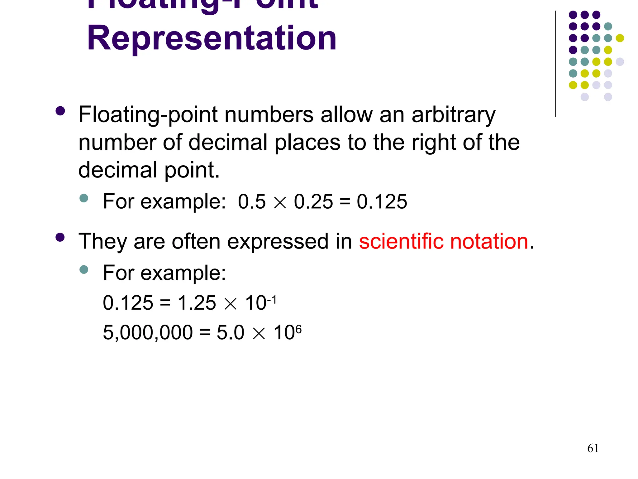 61
 Floating-point numbers allow an arbitrary
number of decimal places to the right of the
decimal point.
 For example: 0.5  0.25 = 0.125
 They are often expressed in scientific notation.
 For example:
0.125 = 1.25  10-1
5,000,000 = 5.0  106
Floating-Point
Representation
 