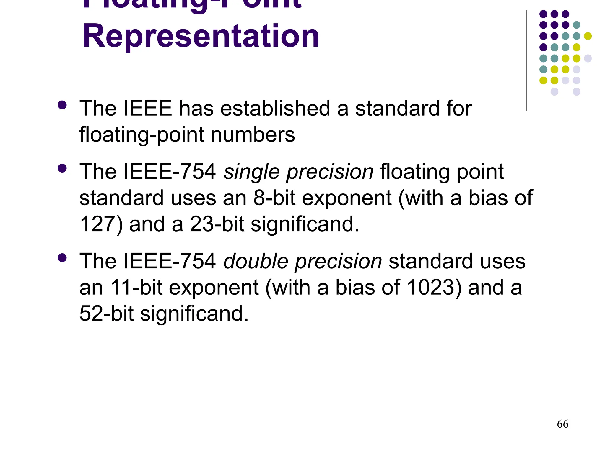66
 The IEEE has established a standard for
floating-point numbers
 The IEEE-754 single precision floating point
standard uses an 8-bit exponent (with a bias of
127) and a 23-bit significand.
 The IEEE-754 double precision standard uses
an 11-bit exponent (with a bias of 1023) and a
52-bit significand.
Floating-Point
Representation
 