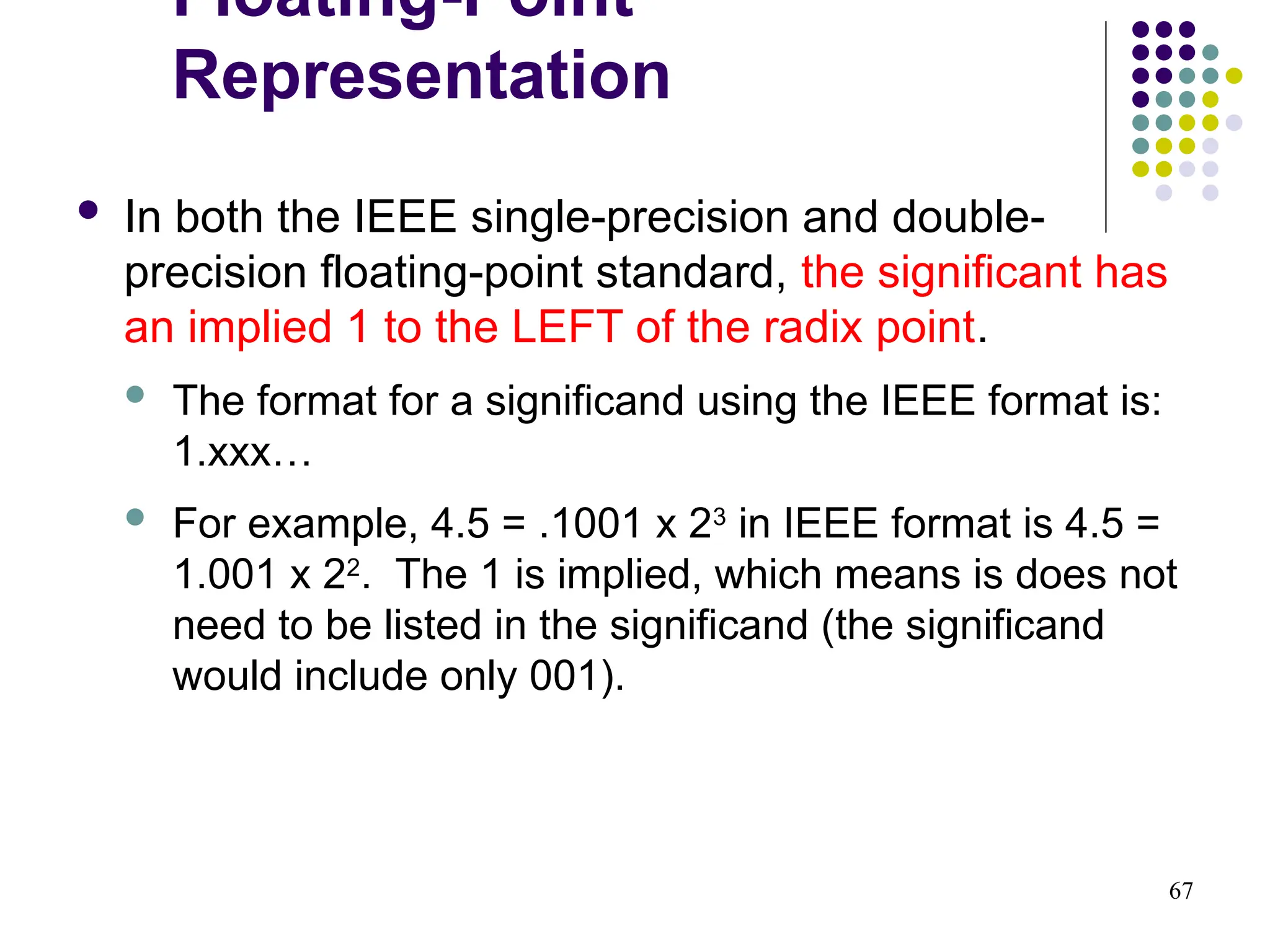 67
 In both the IEEE single-precision and double-
precision floating-point standard, the significant has
an implied 1 to the LEFT of the radix point.
 The format for a significand using the IEEE format is:
1.xxx…
 For example, 4.5 = .1001 x 23
in IEEE format is 4.5 =
1.001 x 22
. The 1 is implied, which means is does not
need to be listed in the significand (the significand
would include only 001).
Floating-Point
Representation
 