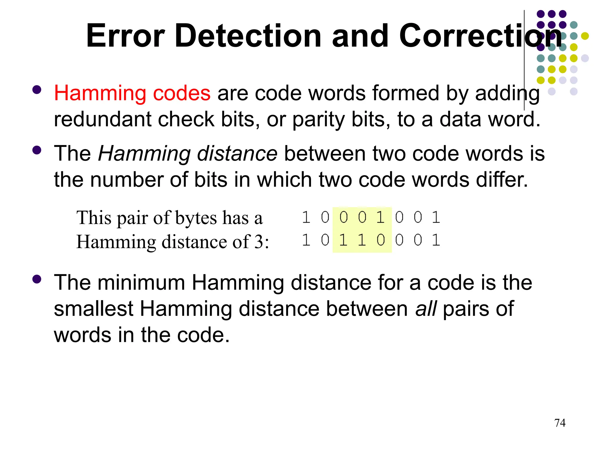 74
 Hamming codes are code words formed by adding
redundant check bits, or parity bits, to a data word.
 The Hamming distance between two code words is
the number of bits in which two code words differ.
 The minimum Hamming distance for a code is the
smallest Hamming distance between all pairs of
words in the code.
This pair of bytes has a
Hamming distance of 3:
Error Detection and Correction
 