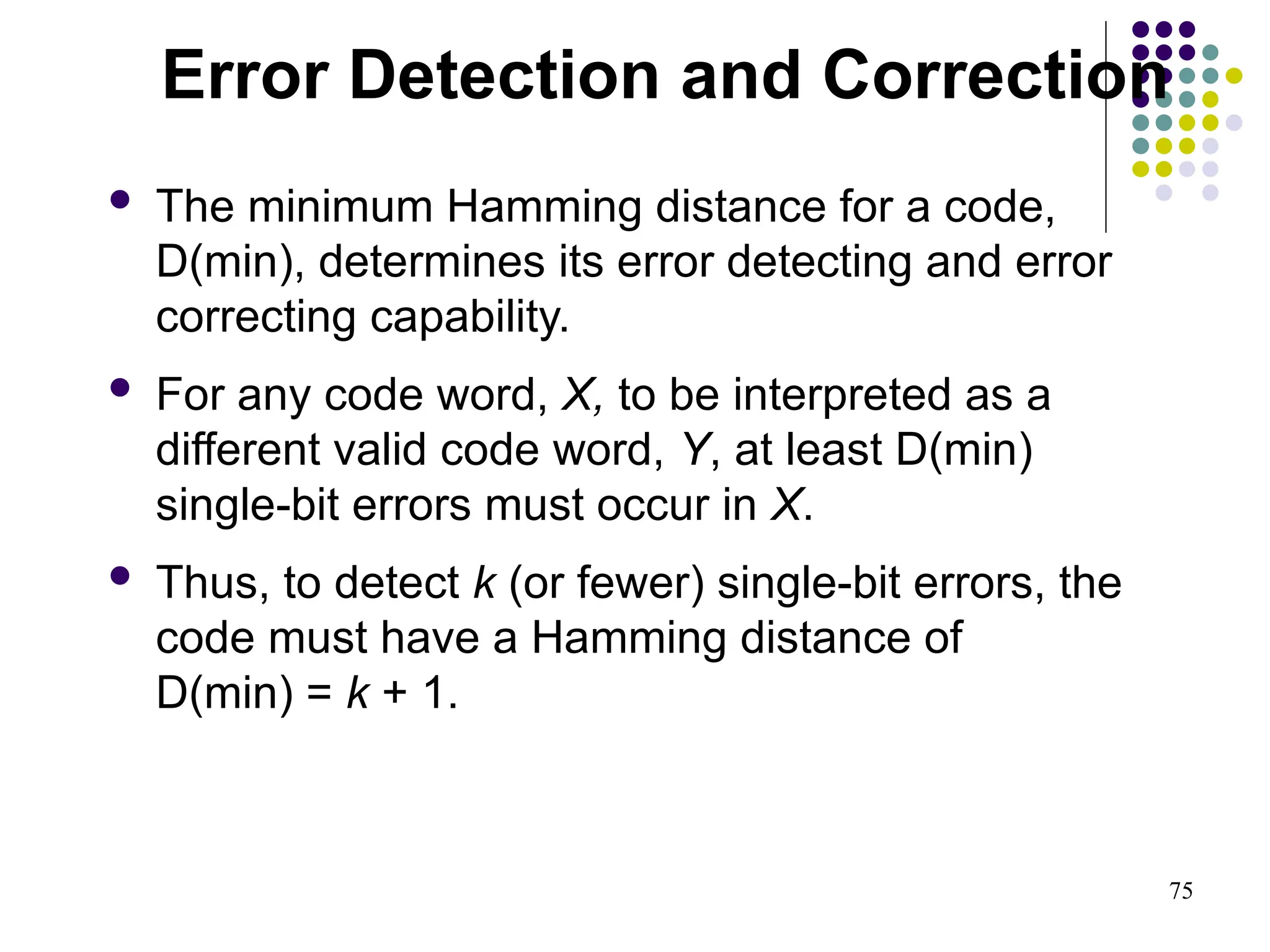 75
 The minimum Hamming distance for a code,
D(min), determines its error detecting and error
correcting capability.
 For any code word, X, to be interpreted as a
different valid code word, Y, at least D(min)
single-bit errors must occur in X.
 Thus, to detect k (or fewer) single-bit errors, the
code must have a Hamming distance of
D(min) = k + 1.
Error Detection and Correction
 