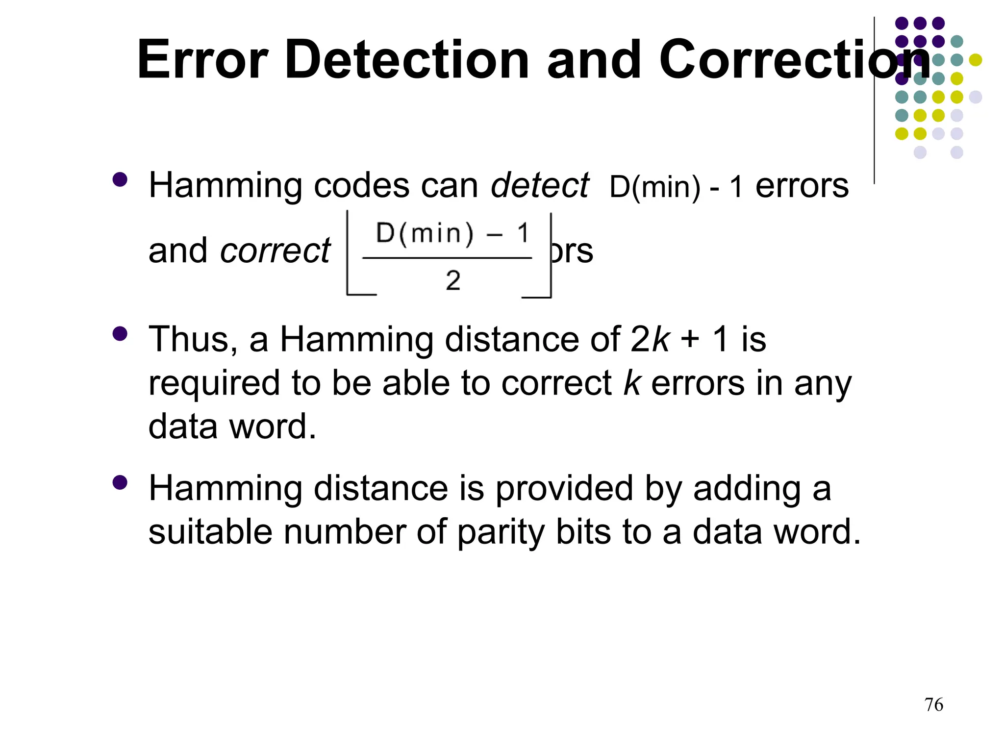 76
 Hamming codes can detect D(min) - 1 errors
and correct errors
 Thus, a Hamming distance of 2k + 1 is
required to be able to correct k errors in any
data word.
 Hamming distance is provided by adding a
suitable number of parity bits to a data word.
Error Detection and Correction
 