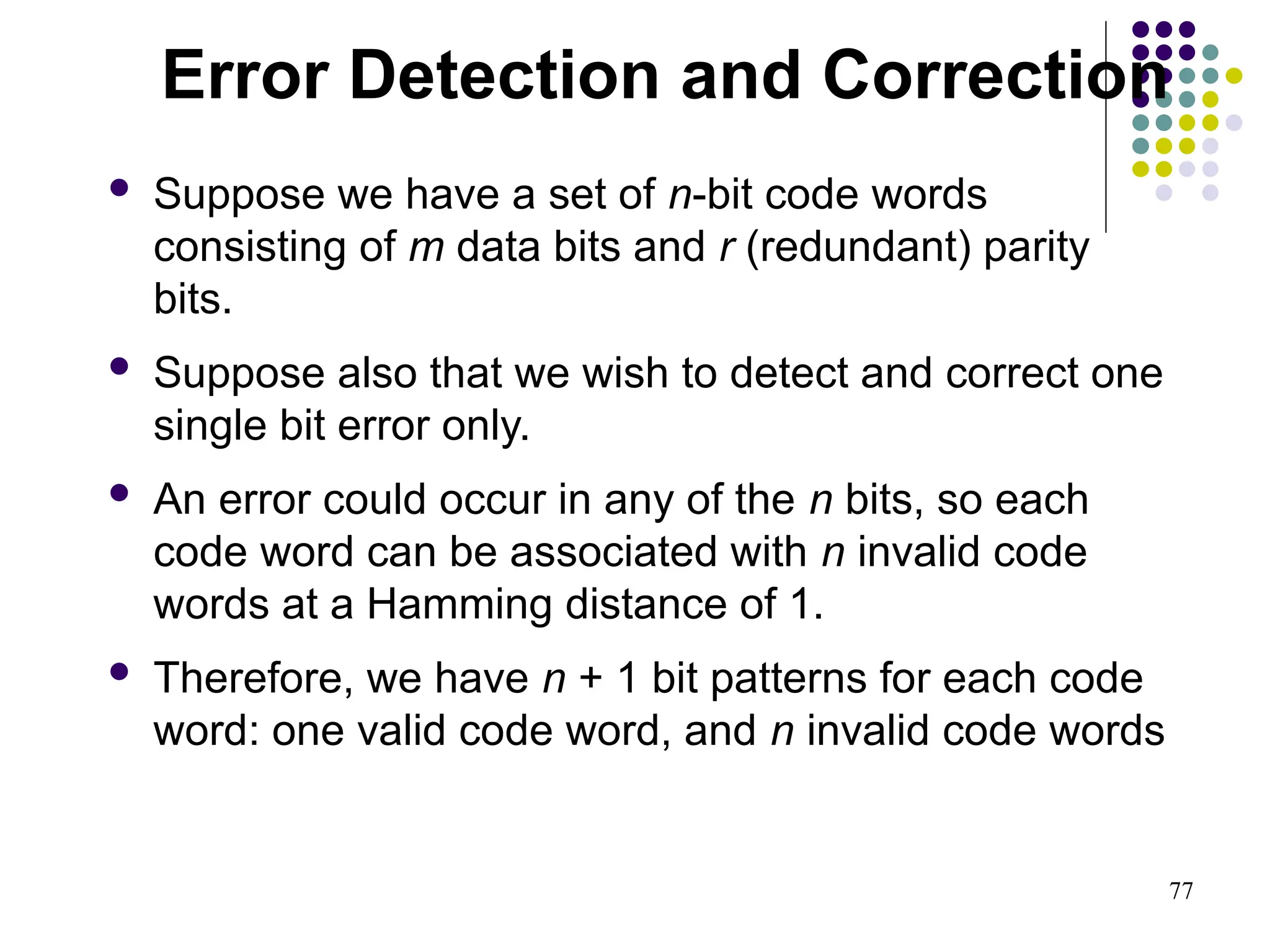 77
 Suppose we have a set of n-bit code words
consisting of m data bits and r (redundant) parity
bits.
 Suppose also that we wish to detect and correct one
single bit error only.
 An error could occur in any of the n bits, so each
code word can be associated with n invalid code
words at a Hamming distance of 1.
 Therefore, we have n + 1 bit patterns for each code
word: one valid code word, and n invalid code words
Error Detection and Correction
 