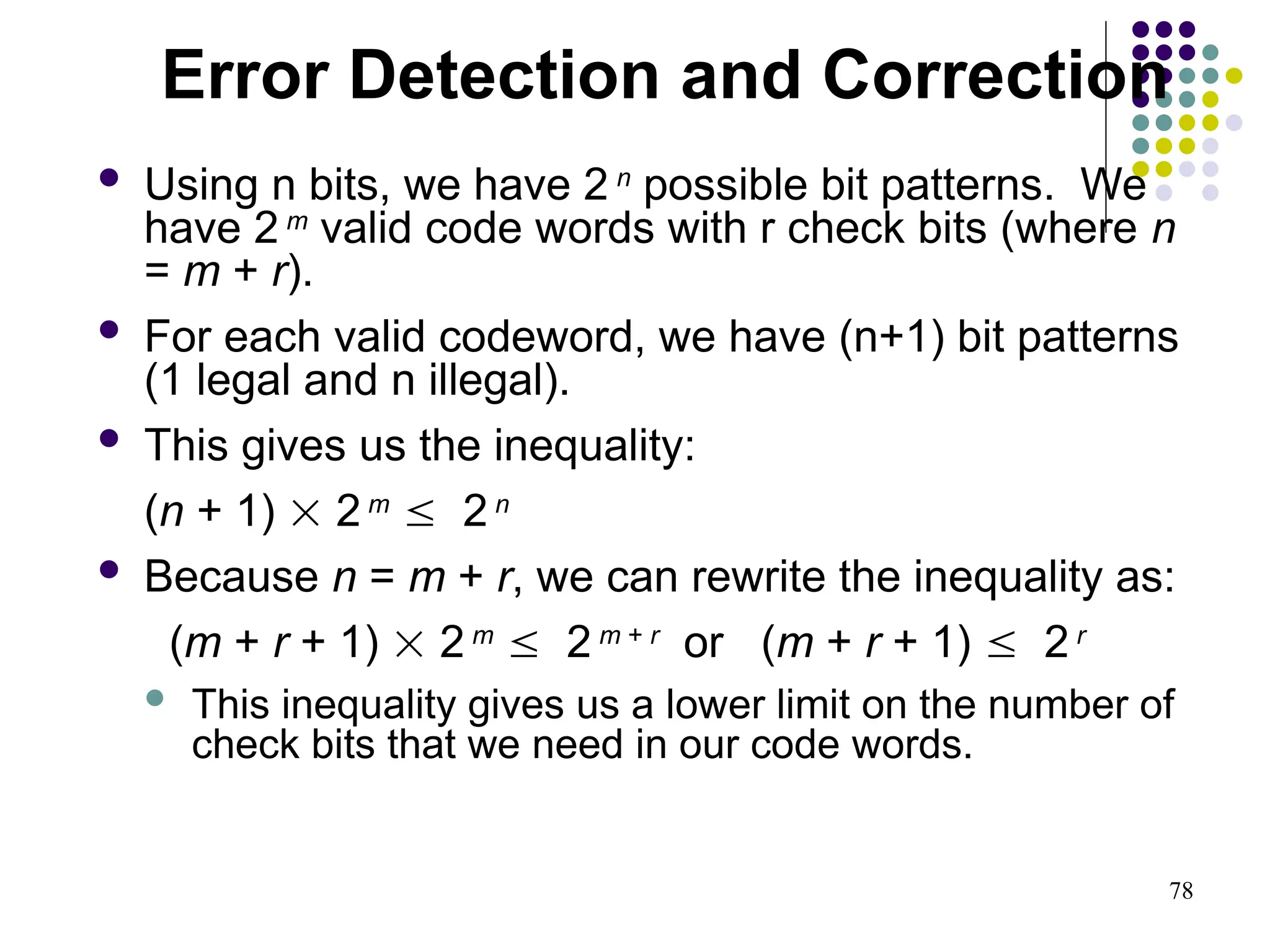 78
 Using n bits, we have 2 n
possible bit patterns. We
have 2 m
valid code words with r check bits (where n
= m + r).
 For each valid codeword, we have (n+1) bit patterns
(1 legal and n illegal).
 This gives us the inequality:
(n + 1)  2 m
 2 n
 Because n = m + r, we can rewrite the inequality as:
(m + r + 1)  2 m
 2 m + r
or (m + r + 1)  2 r
 This inequality gives us a lower limit on the number of
check bits that we need in our code words.
Error Detection and Correction
 