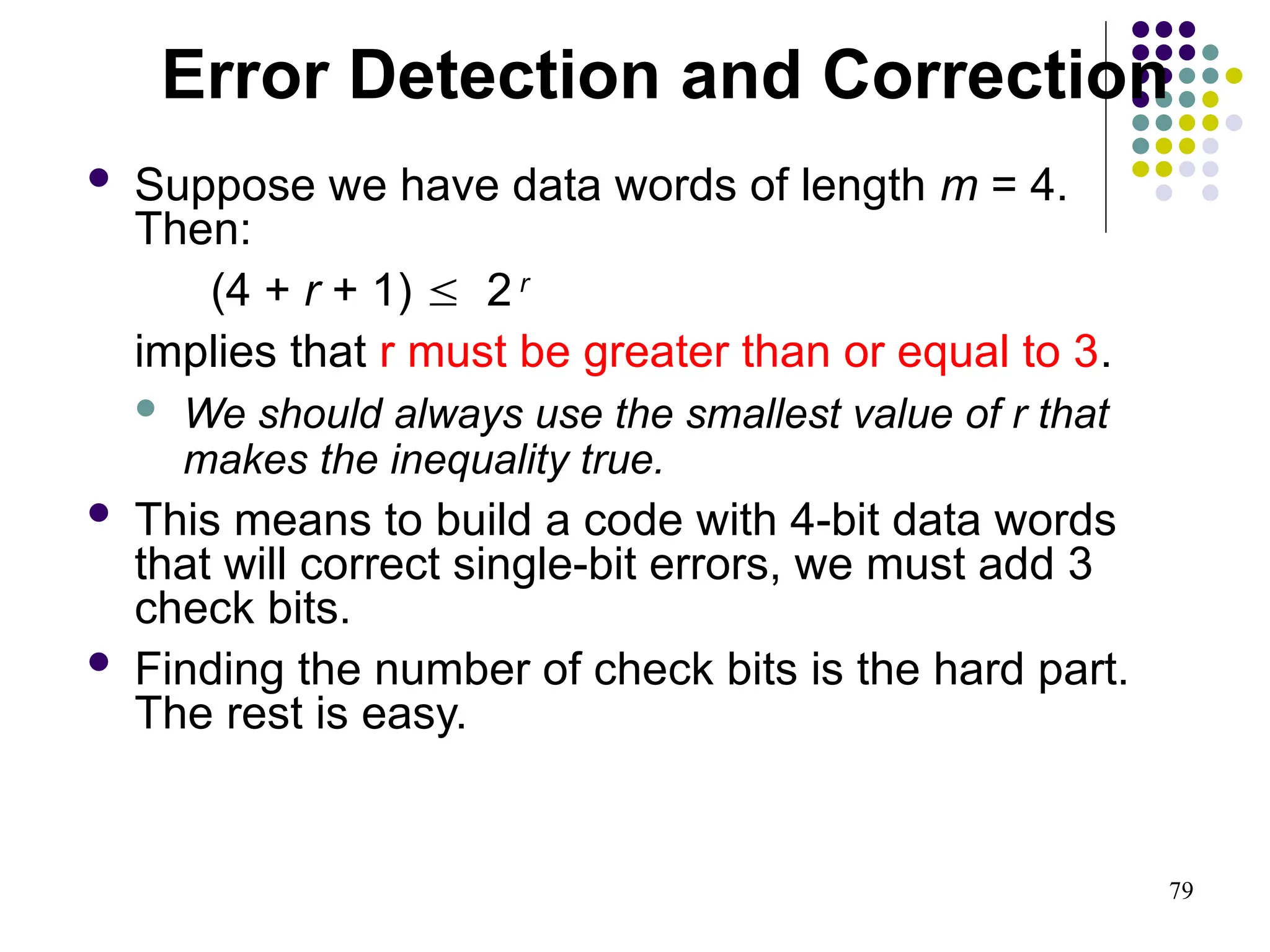 79
 Suppose we have data words of length m = 4.
Then:
(4 + r + 1)  2 r
implies that r must be greater than or equal to 3.
 We should always use the smallest value of r that
makes the inequality true.
 This means to build a code with 4-bit data words
that will correct single-bit errors, we must add 3
check bits.
 Finding the number of check bits is the hard part.
The rest is easy.
Error Detection and Correction
 