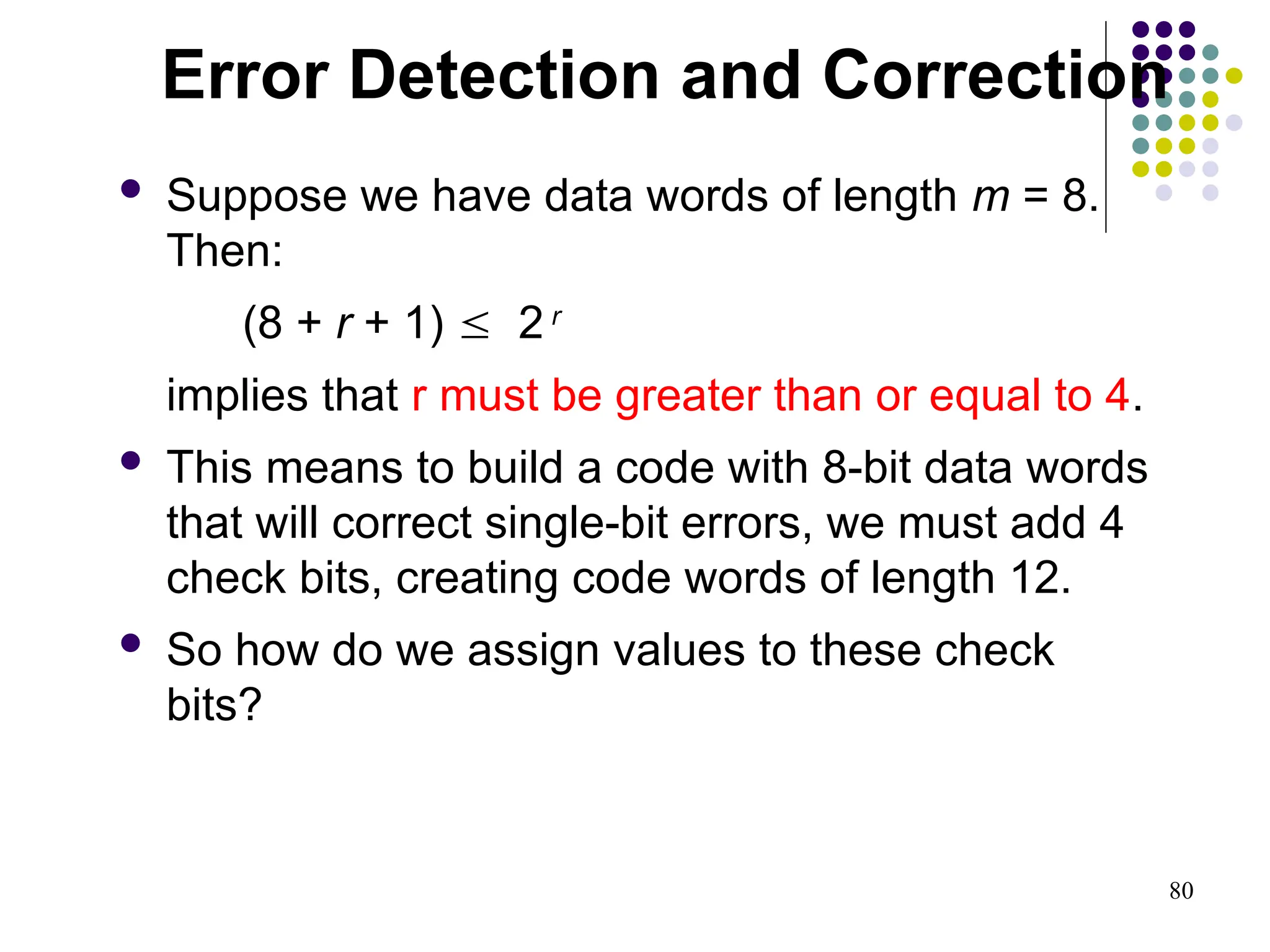 80
 Suppose we have data words of length m = 8.
Then:
(8 + r + 1)  2 r
implies that r must be greater than or equal to 4.
 This means to build a code with 8-bit data words
that will correct single-bit errors, we must add 4
check bits, creating code words of length 12.
 So how do we assign values to these check
bits?
Error Detection and Correction
 