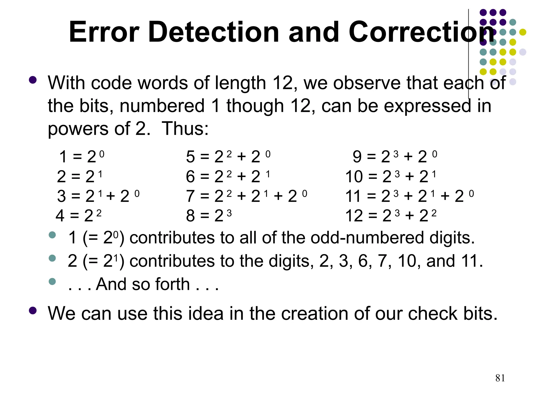 81
 With code words of length 12, we observe that each of
the bits, numbered 1 though 12, can be expressed in
powers of 2. Thus:
1 = 2 0
5 = 2 2
+ 2 0
9 = 2 3
+ 2 0
2 = 2 1
6 = 2 2
+ 2 1
10 = 2 3
+ 2 1
3 = 2 1
+ 2 0
7 = 2 2
+ 2 1
+ 2 0
11 = 2 3
+ 2 1
+ 2 0
4 = 2 2
8 = 2 3
12 = 2 3
+ 2 2
 1 (= 20
) contributes to all of the odd-numbered digits.
 2 (= 21
) contributes to the digits, 2, 3, 6, 7, 10, and 11.
 . . . And so forth . . .
 We can use this idea in the creation of our check bits.
Error Detection and Correction
 