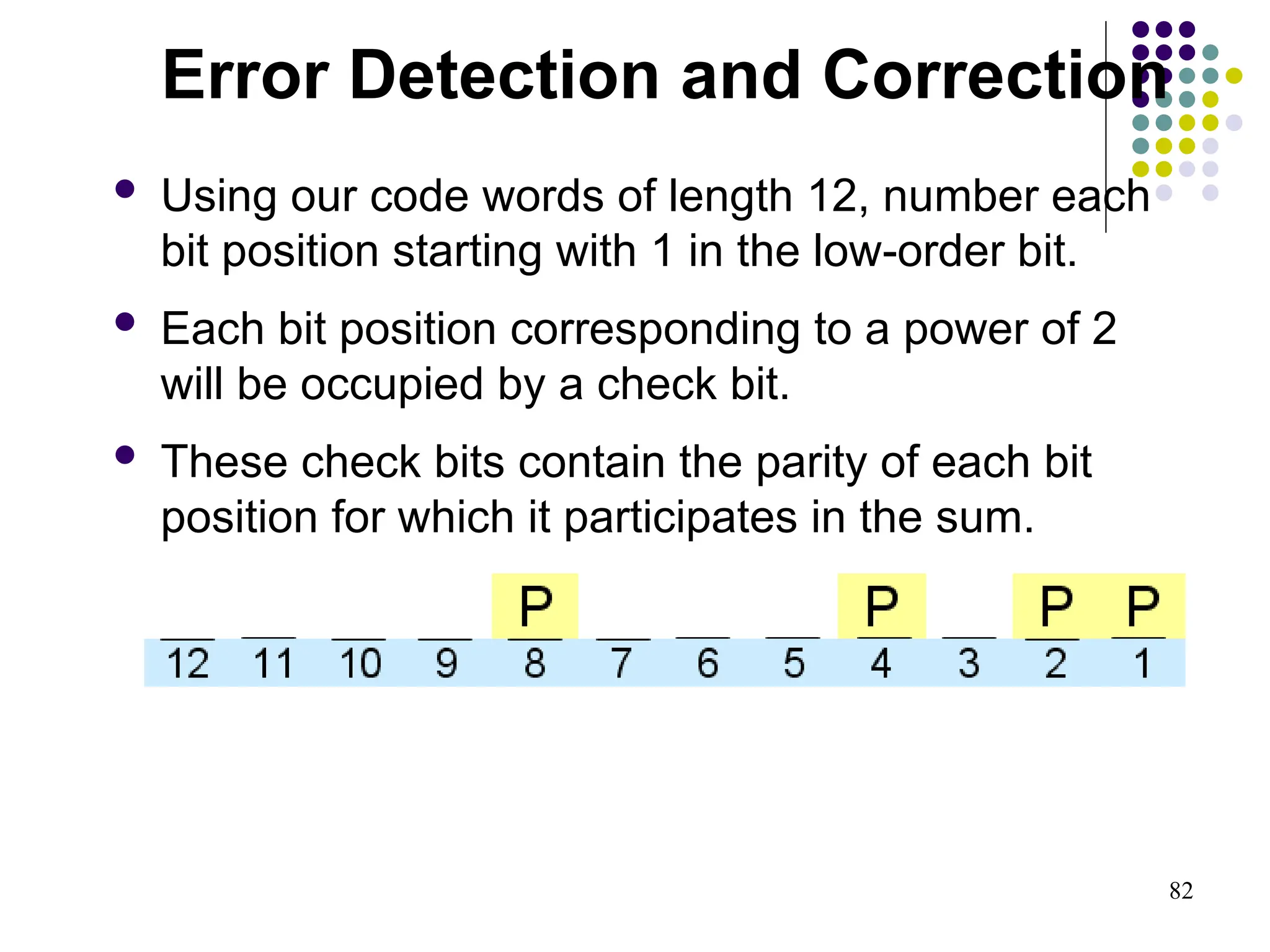 82
 Using our code words of length 12, number each
bit position starting with 1 in the low-order bit.
 Each bit position corresponding to a power of 2
will be occupied by a check bit.
 These check bits contain the parity of each bit
position for which it participates in the sum.
Error Detection and Correction
 