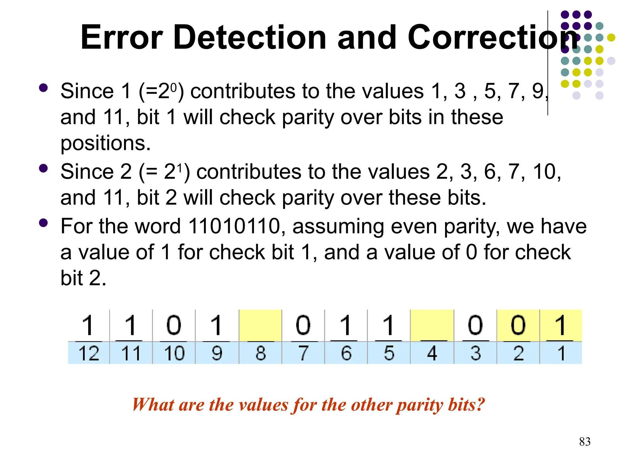 83
 Since 1 (=20
) contributes to the values 1, 3 , 5, 7, 9,
and 11, bit 1 will check parity over bits in these
positions.
 Since 2 (= 21
) contributes to the values 2, 3, 6, 7, 10,
and 11, bit 2 will check parity over these bits.
 For the word 11010110, assuming even parity, we have
a value of 1 for check bit 1, and a value of 0 for check
bit 2.
What are the values for the other parity bits?
Error Detection and Correction
 