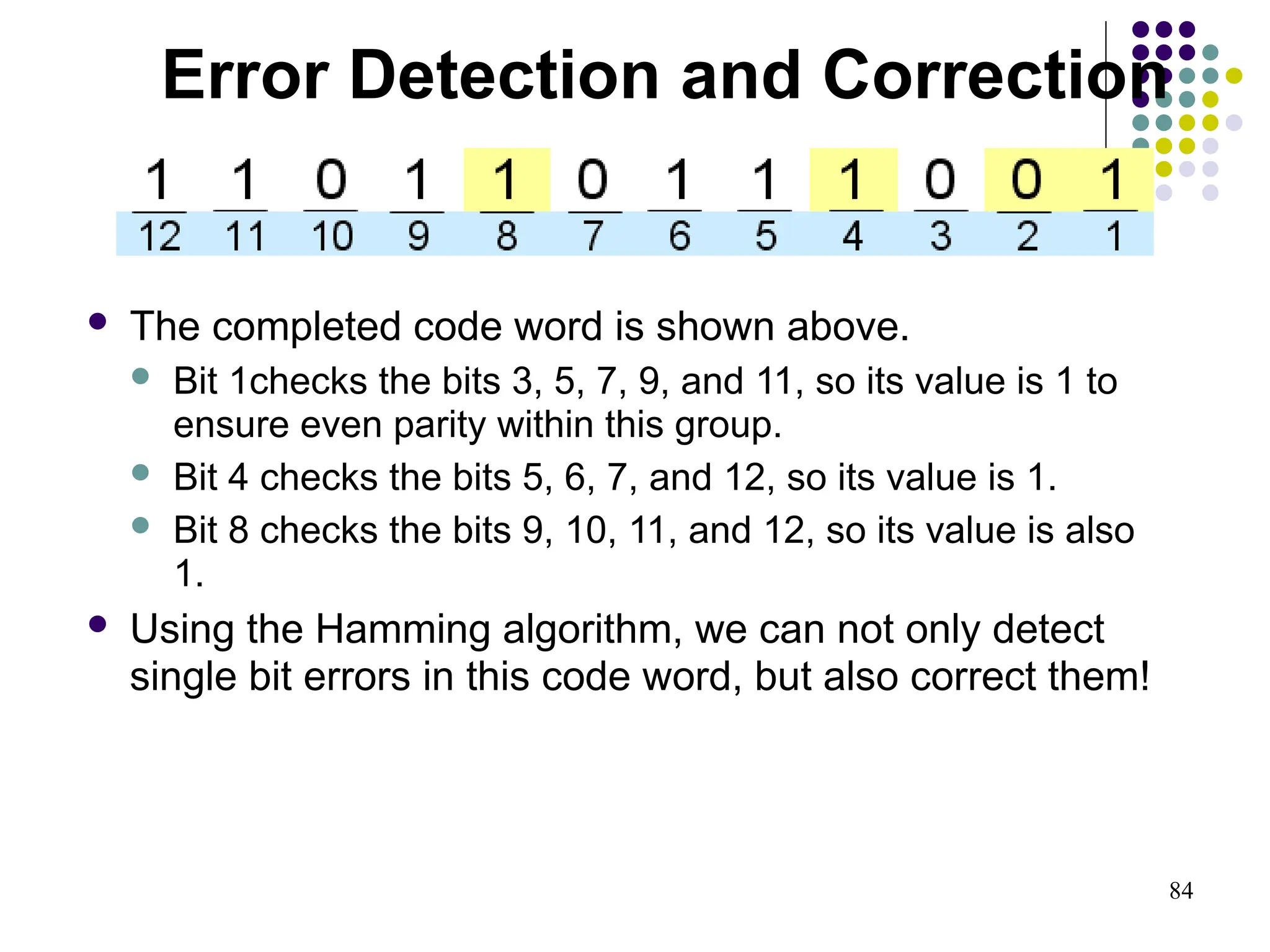 84
 The completed code word is shown above.
 Bit 1checks the bits 3, 5, 7, 9, and 11, so its value is 1 to
ensure even parity within this group.
 Bit 4 checks the bits 5, 6, 7, and 12, so its value is 1.
 Bit 8 checks the bits 9, 10, 11, and 12, so its value is also
1.
 Using the Hamming algorithm, we can not only detect
single bit errors in this code word, but also correct them!
Error Detection and Correction
 