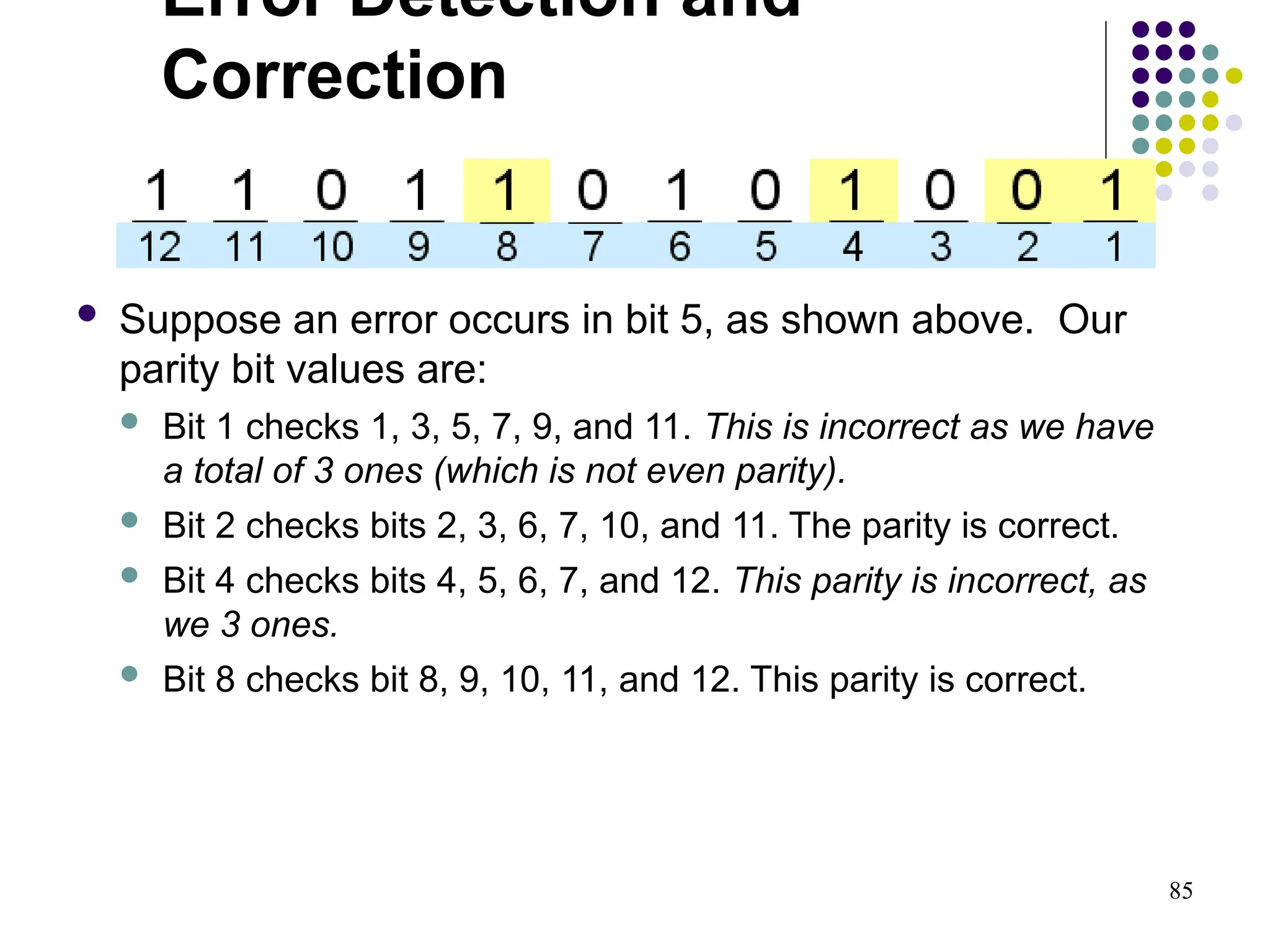 85
 Suppose an error occurs in bit 5, as shown above. Our
parity bit values are:
 Bit 1 checks 1, 3, 5, 7, 9, and 11. This is incorrect as we have
a total of 3 ones (which is not even parity).
 Bit 2 checks bits 2, 3, 6, 7, 10, and 11. The parity is correct.
 Bit 4 checks bits 4, 5, 6, 7, and 12. This parity is incorrect, as
we 3 ones.
 Bit 8 checks bit 8, 9, 10, 11, and 12. This parity is correct.
Error Detection and
Correction
 