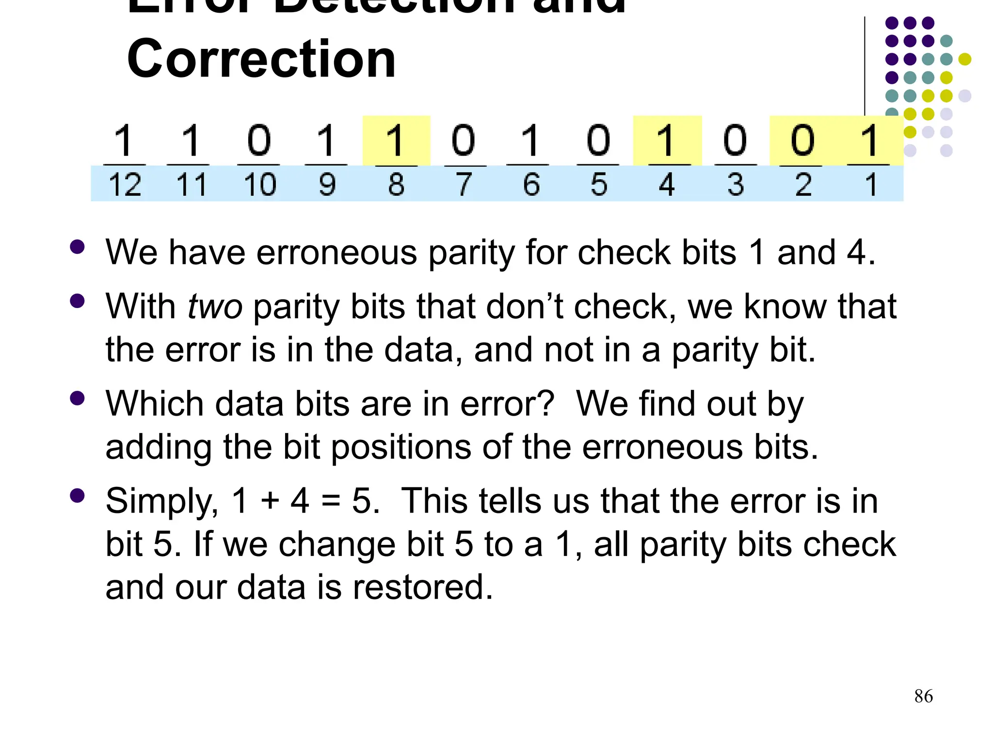 86
 We have erroneous parity for check bits 1 and 4.
 With two parity bits that don’t check, we know that
the error is in the data, and not in a parity bit.
 Which data bits are in error? We find out by
adding the bit positions of the erroneous bits.
 Simply, 1 + 4 = 5. This tells us that the error is in
bit 5. If we change bit 5 to a 1, all parity bits check
and our data is restored.
Error Detection and
Correction
 
