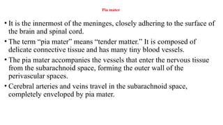 Pia mater
• It is the innermost of the meninges, closely adhering to the surface of
the brain and spinal cord.
• The term “pia mater” means “tender matter.” It is composed of
delicate connective tissue and has many tiny blood vessels.
• The pia mater accompanies the vessels that enter the nervous tissue
from the subarachnoid space, forming the outer wall of the
perivascular spaces.
• Cerebral arteries and veins travel in the subarachnoid space,
completely enveloped by pia mater.
 