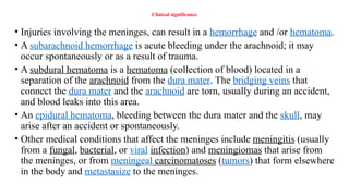 Clinical significance
• Injuries involving the meninges, can result in a hemorrhage and /or hematoma.
• A subarachnoid hemorrhage is acute bleeding under the arachnoid; it may
occur spontaneously or as a result of trauma.
• A subdural hematoma is a hematoma (collection of blood) located in a
separation of the arachnoid from the dura mater. The bridging veins that
connect the dura mater and the arachnoid are torn, usually during an accident,
and blood leaks into this area.
• An epidural hematoma, bleeding between the dura mater and the skull, may
arise after an accident or spontaneously.
• Other medical conditions that affect the meninges include meningitis (usually
from a fungal, bacterial, or viral infection) and meningiomas that arise from
the meninges, or from meningeal carcinomatoses (tumors) that form elsewhere
in the body and metastasize to the meninges.
 