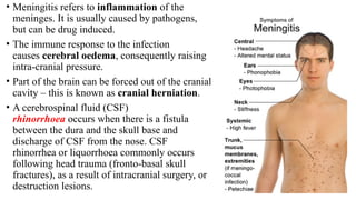 • Meningitis refers to inflammation of the
meninges. It is usually caused by pathogens,
but can be drug induced.
• The immune response to the infection
causes cerebral oedema, consequently raising
intra-cranial pressure.
• Part of the brain can be forced out of the cranial
cavity – this is known as cranial herniation.
• A cerebrospinal fluid (CSF)
rhinorrhoea occurs when there is a fistula
between the dura and the skull base and
discharge of CSF from the nose. CSF
rhinorrhea or liquorrhoea commonly occurs
following head trauma (fronto-basal skull
fractures), as a result of intracranial surgery, or
destruction lesions.
 