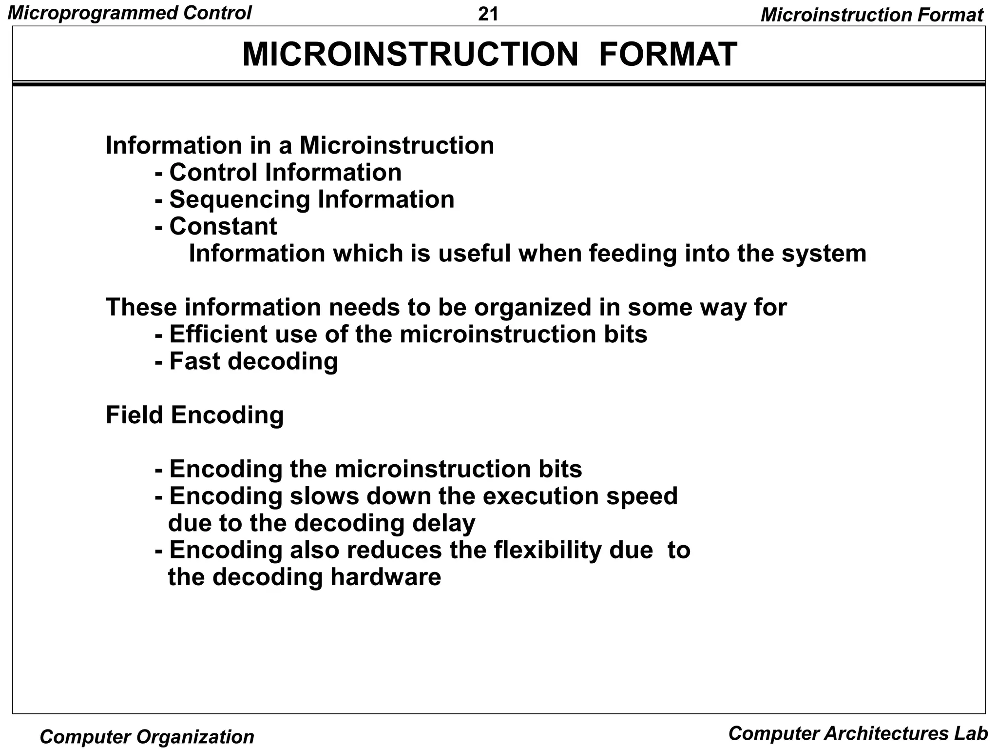 21
Microprogrammed Control
Computer Organization Computer Architectures Lab
MICROINSTRUCTION FORMAT
Microinstruction Format
Information in a Microinstruction
- Control Information
- Sequencing Information
- Constant
Information which is useful when feeding into the system
These information needs to be organized in some way for
- Efficient use of the microinstruction bits
- Fast decoding
Field Encoding
- Encoding the microinstruction bits
- Encoding slows down the execution speed
due to the decoding delay
- Encoding also reduces the flexibility due to
the decoding hardware
 