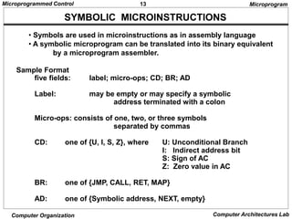 13
Microprogrammed Control
Computer Organization Computer Architectures Lab
SYMBOLIC MICROINSTRUCTIONS
• Symbols are used in microinstructions as in assembly language
• A symbolic microprogram can be translated into its binary equivalent
by a microprogram assembler.
Sample Format
five fields: label; micro-ops; CD; BR; AD
Label: may be empty or may specify a symbolic
address terminated with a colon
Micro-ops: consists of one, two, or three symbols
separated by commas
CD: one of {U, I, S, Z}, where U: Unconditional Branch
I: Indirect address bit
S: Sign of AC
Z: Zero value in AC
BR: one of {JMP, CALL, RET, MAP}
AD: one of {Symbolic address, NEXT, empty}
Microprogram
 