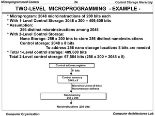 24
Microprogrammed Control
Computer Organization Computer Architectures Lab
TWO-LEVEL MICROPROGRAMMING - EXAMPLE -
* Microprogram: 2048 microinstructions of 200 bits each
* With 1-Level Control Storage: 2048 x 200 = 409,600 bits
* Assumption:
256 distinct microinstructions among 2048
* With 2-Level Control Storage:
Nano Storage: 256 x 200 bits to store 256 distinct nanoinstructions
Control storage: 2048 x 8 bits
To address 256 nano storage locations 8 bits are needed
* Total 1-Level control storage: 409,600 bits
Total 2-Level control storage: 67,584 bits (256 x 200 + 2048 x 8)
Control Storage Hierarchy
Control address register
11 bits
Control memory
2048 x 8
Microinstruction (8 bits)
Nanomemory address
Nanomemory
256 x 200
Nanoinstructions (200 bits)
 