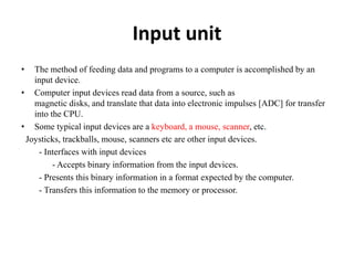 Input unit
• The method of feeding data and programs to a computer is accomplished by an
input device.
• Computer input devices read data from a source, such as
magnetic disks, and translate that data into electronic impulses [ADC] for transfer
into the CPU.
• Some typical input devices are a keyboard, a mouse, scanner, etc.
Joysticks, trackballs, mouse, scanners etc are other input devices.
- Interfaces with input devices
- Accepts binary information from the input devices.
- Presents this binary information in a format expected by the computer.
- Transfers this information to the memory or processor.
 