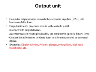 Output unit
• Computer output devices converts the electronic impulses [DAC] into
human readable form.
• Output unit sends processed results to the outside world.
- Interface with output devices.
- Accept processed results provided by the computer in specific binary form.
- Convert the information in binary form to a form understood by an output
device.
• Examples: Display screens, Printers, plotters, synthesizers, high-tech
blackboards etc.
 