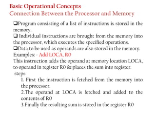 Basic Operational Concepts
Connection Between the Processor and Memory
❑Program consisting of a list of instructions is stored in the
memory.
❑ Individual instructions are brought from the memory into
the processor, which executes the specified operations.
❑Data to be used as operands are also stored in the memory.
Examples: - Add LOCA, R0
This instruction adds the operand at memory location LOCA,
to operand in register R0 & places the sum into register.
steps
1. First the instruction is fetched from the memory into
the processor.
2.The operand at LOCA is fetched and added to the
contents of R0
3.Finally the resulting sum is stored in the register R0
 