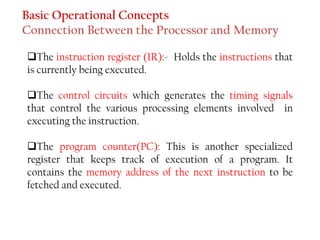 Basic Operational Concepts
Connection Between the Processor and Memory
❑The instruction register (IR):- Holds the instructions that
is currently being executed.
❑The control circuits which generates the timing signals
that control the various processing elements involved in
executing the instruction.
❑The program counter(PC): This is another specialized
register that keeps track of execution of a program. It
contains the memory address of the next instruction to be
fetched and executed.
 