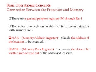 ❑There are n-general purpose registers R0 through Rn-1.
❑The other two registers which facilitate communication
with memory are: -
❑MAR – (Memory Address Register):- It holds the address of
the location to be accessed.
❑MDR – (Memory Data Register):- It contains the data to be
written into or read out of the addressed location.
Basic Operational Concepts
Connection Between the Processor and Memory
 