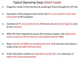 Typical Operating Steps (Fetch Cycle)
1. Programs reside in the memory & usually get these through the I/P unit.
2. Execution of the program starts when the PC is set to point at the first
instruction of the program.
3. Contents of PC are transferred to MAR and a Read Control Signal is sent
to the memory.
4. After the time required to access the memory elapses, the addressed
word is read out of the memory and loaded into the MDR.
5. Now contents of MDR are transferred to the IR & now the instruction is
ready to be decoded and executed.
6. If the instruction involves an operation by the ALU, it is necessary to
obtain the required operands.
 