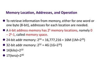 Memory Location, Addresses, and Operation
⚫ To retrieve information from memory, either for one word or
one byte (8-bit), addresses for each location are needed.
⚫ A k-bit address memory has 2k memory locations, namely 0
– 2k-1, called memory space.
⚫ 24-bit addr memory: 224 = 16,777,216 = 16M (1M=220)
⚫ 32-bit addr memory: 232 = 4G (1G=230)
⚫ 1K(kilo)=210
⚫ 1T(tera)=240
 