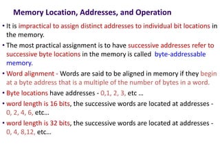 Memory Location, Addresses, and Operation
• It is impractical to assign distinct addresses to individual bit locations in
the memory.
• The most practical assignment is to have successive addresses refer to
successive byte locations in the memory is called byte-addressable
memory.
• Word alignment - Words are said to be aligned in memory if they begin
at a byte address that is a multiple of the number of bytes in a word.
• Byte locations have addresses - 0,1, 2, 3, etc …
• word length is 16 bits, the successive words are located at addresses -
0, 2, 4, 6, etc…
• word length is 32 bits, the successive words are located at addresses -
0, 4, 8,12, etc…
 