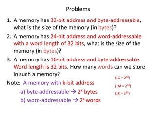 Problems
1. A memory has 32-bit address and byte-addressable,
what is the size of the memory (in bytes)?
2. A memory has 24-bit address and word-addressable
with a word length of 32 bits, what is the size of the
memory (in bytes)?
3. A memory has 16-bit address and byte addressable.
Word length is 32 bits. How many words can we store
in such a memory?
Note: A memory with k-bit address
a) byte-addressable → 2k bytes
b) word-addressable → 2k words
(1G = 230)
(1M = 220)
(1K = 210)
 