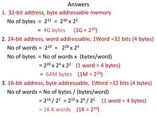 Answers
1. 32-bit address, byte addressable memory
No of bytes = 232 = 230 x 22
= 4G bytes (1G = 230)
2. 24-bit address, word addressable, 1Word =32 bits (4 bytes)
No of words = 224 = 220 x 24
No of bytes = No of words x (bytes/word)
= 220 x 24 x 22 (1 word = 4 bytes)
= 64M bytes (1M = 220)
3. 16-bit address, byte addressable, 1Word =32 bits (4 bytes)
No of words = No of bytes / (bytes/word)
= 216 / 22 = 210 x 26 / 22 (1 word = 4 bytes)
= 16 K words (1K = 210)
 