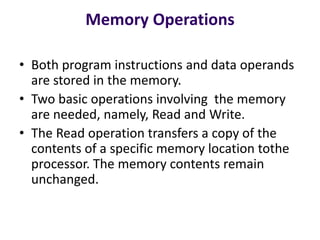 Memory Operations
• Both program instructions and data operands
are stored in the memory.
• Two basic operations involving the memory
are needed, namely, Read and Write.
• The Read operation transfers a copy of the
contents of a specific memory location tothe
processor. The memory contents remain
unchanged.
 