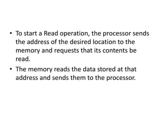 • To start a Read operation, the processor sends
the address of the desired location to the
memory and requests that its contents be
read.
• The memory reads the data stored at that
address and sends them to the processor.
 
