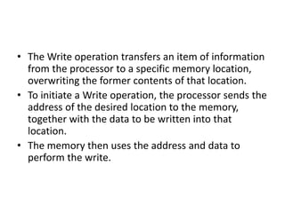 • The Write operation transfers an item of information
from the processor to a specific memory location,
overwriting the former contents of that location.
• To initiate a Write operation, the processor sends the
address of the desired location to the memory,
together with the data to be written into that
location.
• The memory then uses the address and data to
perform the write.
 