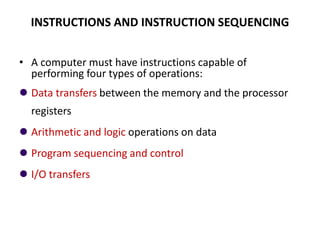 INSTRUCTIONS AND INSTRUCTION SEQUENCING
• A computer must have instructions capable of
performing four types of operations:
⚫ Data transfers between the memory and the processor
registers
⚫ Arithmetic and logic operations on data
⚫ Program sequencing and control
⚫ I/O transfers
 