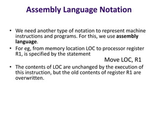 Assembly Language Notation
• We need another type of notation to represent machine
instructions and programs. For this, we use assembly
language.
• For eg, from memory location LOC to processor register
R1, is specified by the statement
Move LOC, R1
• The contents of LOC are unchanged by the execution of
this instruction, but the old contents of register R1 are
overwritten.
 