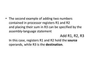 • The second example of adding two numbers
contained in processor registers R1 and R2
and placing their sum in R3 can be specified by the
assembly-language statement
Add R1, R2, R3
In this case, registers R1 and R2 hold the source
operands, while R3 is the destination.
 