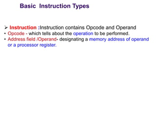 ➢ Instruction :Instruction contains Opcode and Operand
• Opcode - which tells about the operation to be performed.
• Address field /Operand- designating a memory address of operand
or a processor register.
Basic Instruction Types
 