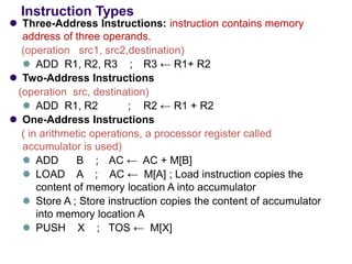 Instruction Types
⚫ Three-Address Instructions: instruction contains memory
address of three operands.
(operation src1, src2,destination)
⚫ ADD R1, R2, R3 ; R3 ← R1+ R2
⚫ Two-Address Instructions
(operation src, destination)
⚫ ADD R1, R2 ; R2 ← R1 + R2
⚫ One-Address Instructions
( in arithmetic operations, a processor register called
accumulator is used)
⚫ ADD B ; AC ← AC + M[B]
⚫ LOAD A ; AC ← M[A] ; Load instruction copies the
content of memory location A into accumulator
⚫ Store A ; Store instruction copies the content of accumulator
into memory location A
⚫ PUSH X ; TOS ← M[X]
 