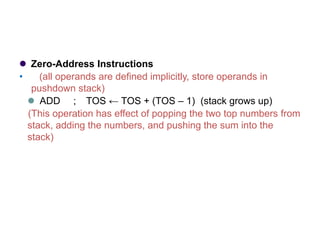 ⚫ Zero-Address Instructions
• (all operands are defined implicitly, store operands in
pushdown stack)
⚫ ADD ; TOS ← TOS + (TOS – 1) (stack grows up)
(This operation has effect of popping the two top numbers from
stack, adding the numbers, and pushing the sum into the
stack)
 