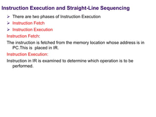 ➢ There are two phases of Instruction Execution
➢ Instruction Fetch
➢ Instruction Execution
Instruction Fetch:
The instruction is fetched from the memory location whose address is in
PC.This is placed in IR.
Instruction Execution:
Instruction in IR is examined to determine which operation is to be
performed.
Instruction Execution and Straight-Line Sequencing
 