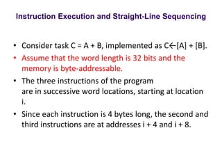 Instruction Execution and Straight-Line Sequencing
• Consider task C = A + B, implemented as C←[A] + [B].
• Assume that the word length is 32 bits and the
memory is byte-addressable.
• The three instructions of the program
are in successive word locations, starting at location
i.
• Since each instruction is 4 bytes long, the second and
third instructions are at addresses i + 4 and i + 8.
 