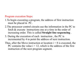 Program execution Steps:
1.To begin executing a program, the address of first instruction
must be placed in PC.
2.The processor control circuits use the information in the PC to
fetch & execute instructions one at a time in the order of
increasing order. This is called Straight line sequencing .
3. During the execution of each instruction , the PC is
incremented by 4 to point the address of next instruction.
Thus, after the Move instruction at location i + 8 is executed, the
PC contains the value i + 12, which is the address of the first
instruction of the next program segment.
 