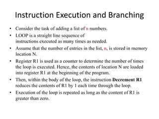 Instruction Execution and Branching
• Consider the task of adding a list of n numbers.
• LOOP is a straight line sequence of
instructions executed as many times as needed.
• Assume that the number of entries in the list, n, is stored in memory
location N.
• Register R1 is used as a counter to determine the number of times
the loop is executed. Hence, the contents of location N are loaded
into register R1 at the beginning of the program.
• Then, within the body of the loop, the instruction Decrement R1
reduces the contents of R1 by 1 each time through the loop.
• Execution of the loop is repeated as long as the content of R1 is
greater than zero.
 
