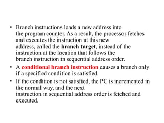 • Branch instructions loads a new address into
the program counter. As a result, the processor fetches
and executes the instruction at this new
address, called the branch target, instead of the
instruction at the location that follows the
branch instruction in sequential address order.
• A conditional branch instruction causes a branch only
if a specified condition is satisfied.
• If the condition is not satisfied, the PC is incremented in
the normal way, and the next
instruction in sequential address order is fetched and
executed.
 