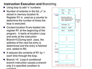 ⚫ Using loop to add ‘n’ numbers:
⚫ Number of enteries in the list „n‟ is
stored in memory location N.
Register R1 is used as a counter to
determine the number of times the
loop is executed.
⚫ Content location N are loaded into
register R1 at the beginning of the
program. It starts at location Loop
and ends at the instruction
Branch>0.During each pass, the
address of the next list entry is
determined and the entry is fetched
and added to R0.
⚫ It reduces the contents of R1 by 1
each time through the loop.
⚫ Branch >0 Loop A conditional
branch instruction causes a branch
only if a specified condition is
Instruction Execution and Branching
 