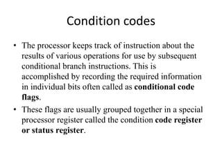Condition codes
• The processor keeps track of instruction about the
results of various operations for use by subsequent
conditional branch instructions. This is
accomplished by recording the required information
in individual bits often called as conditional code
flags.
• These flags are usually grouped together in a special
processor register called the condition code register
or status register.
 